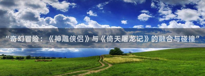 杜邦娱乐注册登录：“奇幻冒险：《神雕侠侣》与《倚天屠龙记》的