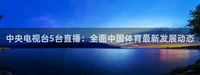 英超直播吧jrs：中央电视台5台直播：全面中国体育最新发展动态